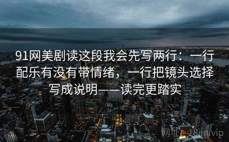 91网美剧读这段我会先写两行：一行配乐有没有带情绪，一行把镜头选择写成说明——读完更踏实