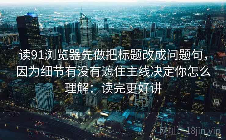 读91浏览器先做把标题改成问题句，因为细节有没有遮住主线决定你怎么理解：读完更好讲