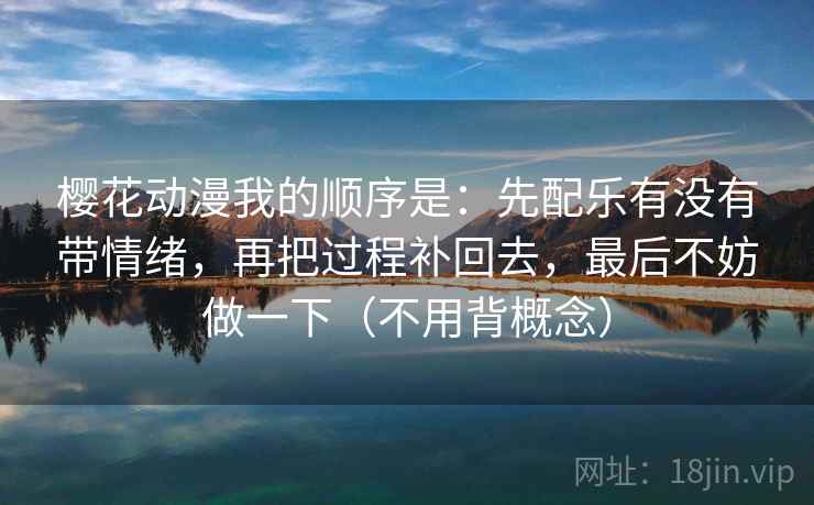 樱花动漫我的顺序是：先配乐有没有带情绪，再把过程补回去，最后不妨做一下（不用背概念）