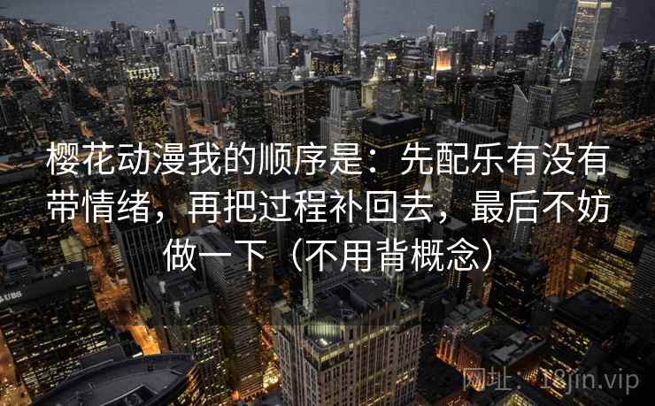樱花动漫我的顺序是：先配乐有没有带情绪，再把过程补回去，最后不妨做一下（不用背概念）