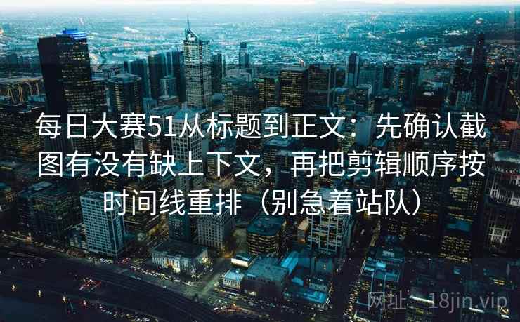 每日大赛51从标题到正文：先确认截图有没有缺上下文，再把剪辑顺序按时间线重排（别急着站队）