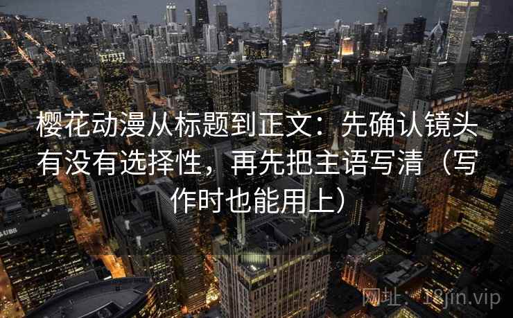 樱花动漫从标题到正文：先确认镜头有没有选择性，再先把主语写清（写作时也能用上）