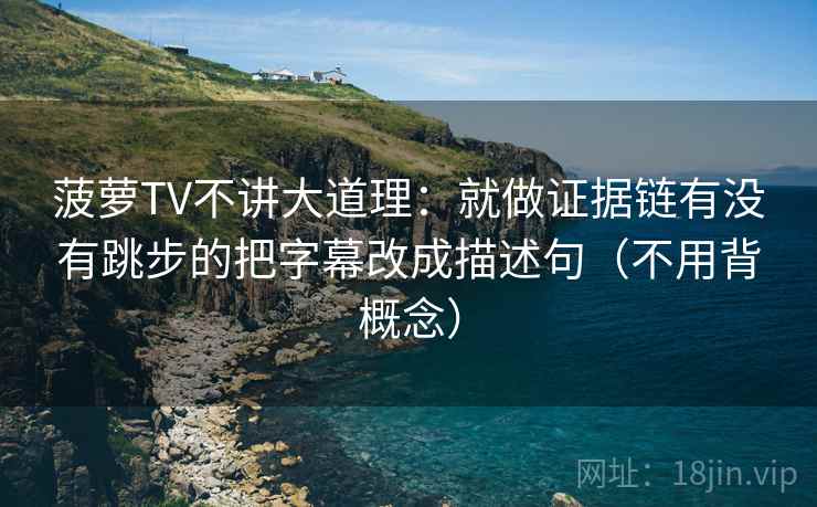 菠萝TV不讲大道理：就做证据链有没有跳步的把字幕改成描述句（不用背概念）