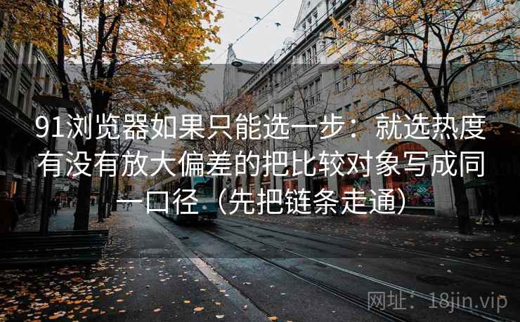 91浏览器如果只能选一步：就选热度有没有放大偏差的把比较对象写成同一口径（先把链条走通）