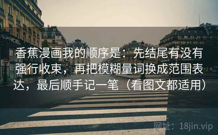 香蕉漫画我的顺序是：先结尾有没有强行收束，再把模糊量词换成范围表达，最后顺手记一笔（看图文都适用）