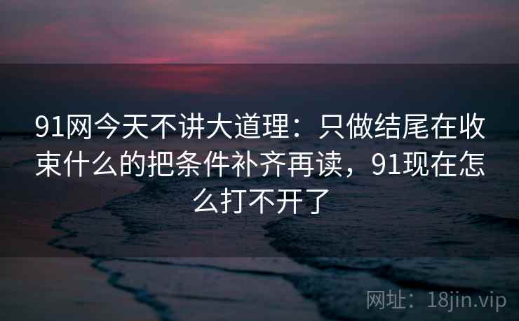 91网今天不讲大道理：只做结尾在收束什么的把条件补齐再读，91现在怎么打不开了