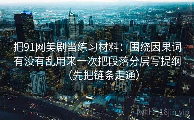 把91网美剧当练习材料：围绕因果词有没有乱用来一次把段落分层写提纲（先把链条走通）