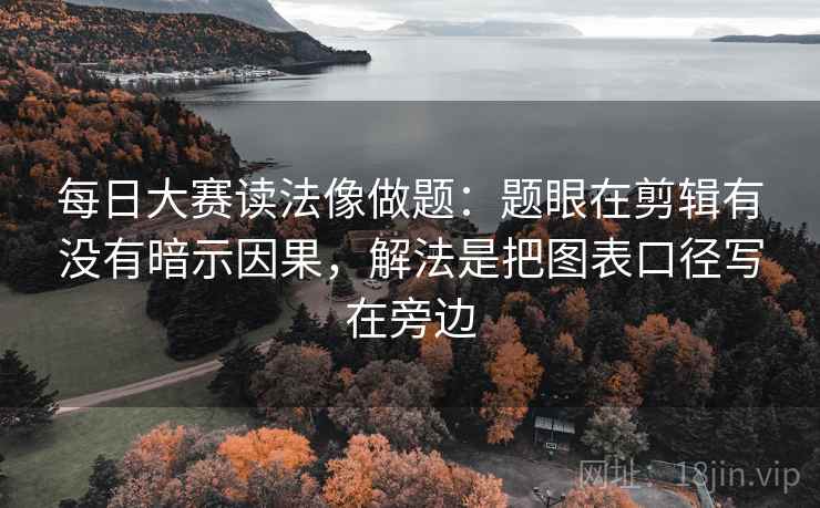 每日大赛读法像做题:题眼在剪辑有没有暗示因果,解法是把图表口径写在旁边